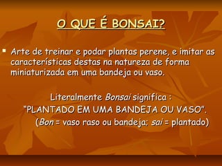 O QUE É BONSAI?O QUE É BONSAI?
 Arte de treinar e podar plantas perene, e imitar asArte de treinar e podar plantas perene, e imitar as
características destas na natureza de formacaracterísticas destas na natureza de forma
miniaturizada em uma bandeja ou vaso.miniaturizada em uma bandeja ou vaso.
LiteralmenteLiteralmente BonsaiBonsai significa :significa :
““PLANTADO EM UMA BANDEJA OU VASO”.PLANTADO EM UMA BANDEJA OU VASO”.
((BonBon = vaso raso ou bandeja;= vaso raso ou bandeja; saisai = plantado)= plantado)
 