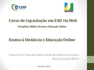 Curso de Capacitação em EAD via Web
Disciplina: Mídias Virtuais e Educação Online

Ensino à Distância e Educação Online

Tutoras: Prof.ª Alexandra Aguirre & Betânia Oliveira dos Santos
Aluno: Leonardo Morais
Dezembro_2013

 