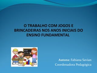 O TRABALHO COM JOGOS E
BRINCADEIRAS NOS ANOS INICIAIS DO
ENSINO FUNDAMENTAL
Autora: Fabiana Savian
Coordenadora Pedagógica
 