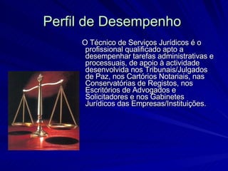 Perfil de Desempenho   O Técnico de Serviços Jurídicos é o profissional qualificado apto a desempenhar tarefas administrativas e processuais, de apoio à actividade desenvolvida nos Tribunais/Julgados de Paz, nos Cartórios Notariais, nas Conservatórias de Registos, nos Escritórios de Advogados e Solicitadores e nos Gabinetes Jurídicos das Empresas/Instituições. 