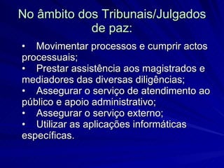 No âmbito dos Tribunais/Julgados de paz: •    Movimentar processos e cumprir actos processuais; •    Prestar assistência aos magistrados e mediadores das diversas diligências; •    Assegurar o serviço de atendimento ao público e apoio administrativo; •    Assegurar o serviço externo; •    Utilizar as aplicações informáticas específicas.  