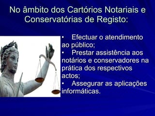 No âmbito dos Cartórios Notariais e Conservatórias de Registo:   •    Efectuar o atendimento ao público; •    Prestar assistência aos notários e conservadores na prática dos respectivos actos; •    Assegurar as aplicações informáticas.  