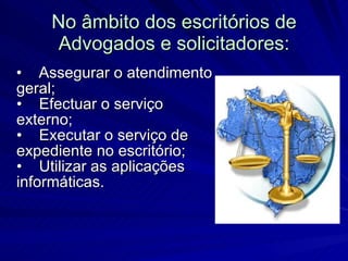 No âmbito dos escritórios de Advogados e solicitadores: •    Assegurar o atendimento geral; •    Efectuar o serviço externo; •    Executar o serviço de expediente no escritório; •    Utilizar as aplicações informáticas. 