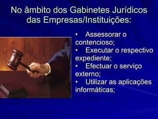 No âmbito dos Gabinetes Jurídicos das Empresas/Instituições: •    Assessorar o contencioso; •    Executar o respectivo expediente; •    Efectuar o serviço externo; •    Utilizar as aplicações informáticas;  