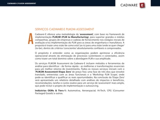 A
SERVIÇOS CADWARE-E PLM2M ASSESSMENT
Cadware-E oferece uma metodologia de ‘assessment’, com base no framework de
implementação PLM2M (PLM to Manufacturing), para suportar grandes e médias
companhias, grupos de empresas e cadeias de fornecimento nos estágios iniciais de
avaliação e/ou implementação do PLM para as áreas de engenharia e manufatura. A
proposta é trazer uma visão‘de como está’(as-is) para uma visão‘onde se quer chegar’
(to-be), dentro de critérios ‘conscientes’ absolutamente confiáveis e comprovados.
O propósito é entender como as organizações podem aprimorar a eficiência
operacional através da otimização de processos sustentáveis e conectados, assim
como trazer um total domínio sobre a abordagem PLM e sua amplitude.
Os serviços PLM2M Assessment da Cadware-E incluem métodos e ferramentas de
análise para identificar - de forma rápida - as melhorias e transformações essenciais
para um melhor retorno de investimento. Todos os nossos serviços iniciam com o
‘PLM2M Assessment Etapa Zero’ de preço fixo; uma fase de três dias que envolve
translado, entrevistas com as áreas funcionais e o ‘Workshop PLM Scope’, onde
pode-se identificar e qualificar as reais oportunidades. Na conclusão da ‘Etapa Zero’
será apresentado um relatório detalhado com análises de impactos e benefícios,
recomendações, tarefas e custos exatos para um serviço de ‘assessment’ mais amplo,
que pode incluir o projeto de implementação e outsourcing.
Indústrias OEMs & Tiers-1: Automotiva, Aeroespacial, Hi-Tech, CPG (Consumer
Packaged Goods) e outras.
E
®
CADWARECADWARE
CADWARE-E PLM2M ASSESSMENT
 