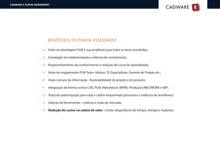 E
®
CADWARECADWARE
CADWARE-E PLM2M ASSESSMENT
BENEFÍCIOS DO PLM2M ASSESSMENT
Visão da abordagem PLM e sua amplitute para todas as áreas envolvidas;
Estratégias de implementação e retorno de investimento;
Reaproveitamento do conhecimento e redução da curva de aprendizado;
Visão de engajamento PLM Team: Advisor, TI, Especialistas, Gerente de Projeto etc.;
Visão comum da informação - Rastreabilidade do projeto e do produto;
Integração de forma correta CAD, PLM, Manufatura (MPM), Produção (MES/MOM) e ERP;
Visão de padronização para toda a cadeia empenhada (processos e melhoria de workflows);
Seleção de ferramentas - critérios e visão de mercado;
Redução de custos na cadeia de valor > Evitar desperdícios de tempo, energia e materiais.
 