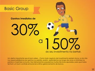 Basic Group
Um alerta importante que é bom saber... Como todo negócio de investimento existem riscos, e nós não
nos responsabilizamos por ganhos ou perdas, porém, aprendemos ao longo dos anos a minimizar as
perdas e maximizar os lucros. Nos treinamentos passaremos muitas técnicas apuradas, para que todos
tenham um bom controle emocional e ótimo gerenciamento de banca.
Ganhos imediatos de
30%
a
150%do seu investimento na betfair.
12
 