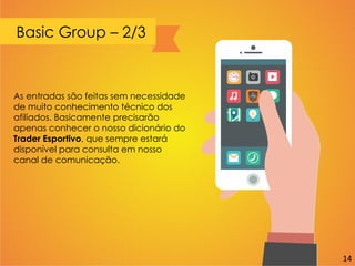 Basic Group – 2/3
As entradas são feitas sem necessidade
de muito conhecimento técnico dos
afiliados. Basicamente precisarão
apenas conhecer o nosso dicionário do
Trader Esportivo, que sempre estará
disponível para consulta em nosso
canal de comunicação.
14
 