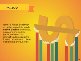 Missão
Temos a missão de formar
os melhores profissionais de
Traders Esportivo do mundo,
ou até mesmo ensinar
pessoas a terem uma
alternativa de renda extra
fazendo investimento direto
na bolsa esportiva, Betfair.
04
 