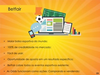 Betfair
• Maior bolsa esportiva do mundo;
• 100% de credibilidade no mercado;
• Fácil de usar;
• Oportunidade de aposta em um resultado específico;
• Betfair cobre todos os eventos esportivos existente;
• As Odds funcionam como ações: Comprando e vendendo;
09
 
