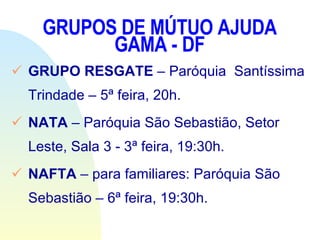 GRUPOS DE MÚTUO AJUDA GAMA - DF GRUPO RESGATE  – Paróquia  Santíssima  Trindade – 5ª feira, 20h. NATA  – Paróquia São Sebastião, Setor Leste, Sala 3 - 3ª feira, 19:30h. NAFTA  – para familiares: Paróquia São Sebastião – 6ª feira, 19:30h. 