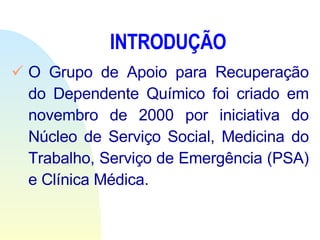 INTRODUÇÃO O   Grupo de Apoio para Recuperação do Dependente Químico foi criado em novembro de 2000 por iniciativa do Núcleo de Serviço Social, Medicina do Trabalho, Serviço de Emergência (PSA) e Clínica Médica.  
