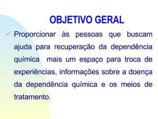 OBJETIVO GERAL Proporcionar às pessoas que buscam ajuda para recuperação da dependência química  mais um espaço para troca de experiências, informações sobre a doença da dependência química e os meios de tratamento.           