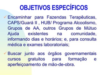 OBJETIVOS ESPECÍFICOS Encaminhar para Fazendas Terapêuticas, CAPS/Guará II , HUB/ Programa Alcoolismo, Grupos de AA, outros Grupos de Mútuo Ajuda existentes na comunidade, informando dias e horários; e, para consulta médica e exames laboratoriais;  Buscar junto aos órgãos governamentais cursos gratuitos para formação e aperfeiçoamento de mão-de-obra. 