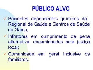 PÚBLICO ALVO Pacientes dependentes químicos da  Regional de Saúde e Centros de Saúde do Gama; Infratores em cumprimento de pena alternativa, encaminhados pela justiça local; Comunidade em geral inclusive os familiares.   
