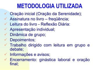 METODOLOGIA UTILIZADA Oração inicial (Oração da Serenidade); Assinatura no livro – freqüência; Leitura do livro - Reflexão Diária: Apresentação individual; Dinâmica de grupo; Depoimentos; Trabalho dirigido com leitura em grupo e debate; Informações e avisos; Encerramento: ginástica laboral e oração final; 