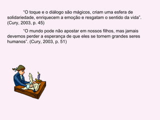 “ O toque e o diálogo são mágicos, criam uma esfera de solidariedade, enriquecem a emoção e resgatam o sentido da vida”. (Cury, 2003, p. 45) “ O mundo pode não apostar em nossos filhos, mas jamais devemos perder a esperança de que eles se tornem grandes seres humanos”. (Cury, 2003, p. 51) 