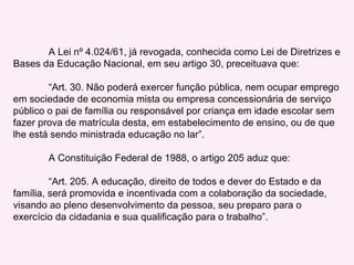 A Lei nº 4.024/61, já revogada, conhecida como Lei de Diretrizes e Bases da Educação Nacional, em seu artigo 30, preceituava que: “ Art. 30. Não poderá exercer função pública, nem ocupar emprego em sociedade de economia mista ou empresa concessionária de serviço público o pai de família ou responsável por criança em idade escolar sem fazer prova de matrícula desta, em estabelecimento de ensino, ou de que lhe está sendo ministrada educação no lar”. A Constituição Federal de 1988, o artigo 205 aduz que: “ Art. 205. A educação, direito de todos e dever do Estado e da família, será promovida e incentivada com a colaboração da sociedade, visando ao pleno desenvolvimento da pessoa, seu preparo para o exercício da cidadania e sua qualificação para o trabalho”. 