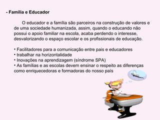- Família e Educador O educador e a família são parceiros na construção de valores e de uma sociedade humanizada, assim, quando o educando não possui o apoio familiar na escola, acaba perdendo o interesse, desvalorizando o espaço escolar e os profissionais de educação. Facilitadores para a comunicação entre pais e educadores trabalhar na horizontalidade Inovações na aprendizagem (síndrome SPA) As famílias e as escolas devem ensinar o respeito as diferenças como enriquecedoras e formadoras do nosso país  