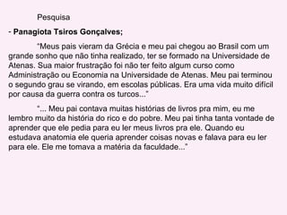 Pesquisa Panagiota Tsiros Gonçalves; “ Meus pais vieram da Grécia e meu pai chegou ao Brasil com um grande sonho que não tinha realizado, ter se formado na Universidade de Atenas. Sua maior frustração foi não ter feito algum curso como Administração ou Economia na Universidade de Atenas. Meu pai terminou o segundo grau se virando, em escolas públicas. Era uma vida muito difícil por causa da guerra contra os turcos...” “ ... Meu pai contava muitas histórias de livros pra mim, eu me lembro muito da história do rico e do pobre. Meu pai tinha tanta vontade de aprender que ele pedia para eu ler meus livros pra ele. Quando eu estudava anatomia ele queria aprender coisas novas e falava para eu ler para ele. Ele me tomava a matéria da faculdade...” 