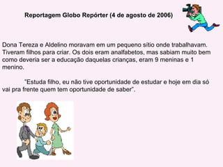 Reportagem Globo Repórter (4 de agosto de 2006) Dona Tereza e Aldelino moravam em um pequeno sítio onde trabalhavam. Tiveram filhos para criar. Os dois eram analfabetos, mas sabiam muito bem como deveria ser a educação daquelas crianças, eram 9 meninas e 1 menino.  ” Estuda filho, eu não tive oportunidade de estudar e hoje em dia só vai pra frente quem tem oportunidade de saber”. 