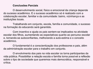 Conclusões Parciais O desenvolvimento social, físico e emocional da criança depende do sucesso acadêmico. E o sucesso acadêmico só é realizado com a colaboração escolar, familiar e da comunidade: bairro, vizinhança e as instituições locais. Trabalhando em conjunto, escola, família e comunidade, o sucesso na formação do educando será garantido. Com incentivo e ajuda os pais sentem-se implicados na atividade escolar dos filhos, aumentando as expectativas quanto ao percurso escolar e, tornando-se autoconfiantes, melhorando a auto-estima e o conceito acadêmico. O fundamental é a conscientização dos professores e pais, além da administração escolar para o trabalho em conjunto. O envolvimento dos pais na vida escolar os torna participantes da vida pública. Possibilitar a relação escola e família torna possível a reflexão sobre o tipo de sociedade que queremos mais democrática, responsável e crítica. 