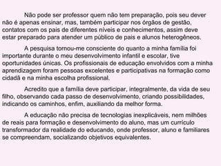 Não pode ser professor quem não tem preparação, pois seu dever não é apenas ensinar, mas, também participar nos órgãos de gestão, contatos com os pais de diferentes níveis e conhecimentos, assim deve estar preparado para atender um público de pais e alunos heterogêneos. A pesquisa tornou-me consciente do quanto a minha família foi importante durante o meu desenvolvimento infantil e escolar, tive oportunidades únicas. Os profissionais de educação envolvidos com a minha aprendizagem foram pessoas excelentes e participativas na formação como cidadã e na minha escolha profissional. Acredito que a família deve participar, integralmente, da vida de seu filho, observando cada passo de desenvolvimento, criando possibilidades, indicando os caminhos, enfim, auxiliando da melhor forma.  A educação não precisa de tecnologias inexplicáveis, nem milhões de reais para formação e desenvolvimento do aluno, mas um currículo transformador da realidade do educando, onde professor, aluno e familiares se compreendam, socializando objetivos equivalentes. 