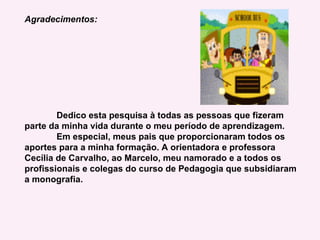 Agradecimentos: Dedico esta pesquisa à todas as pessoas que fizeram parte da minha vida durante o meu período de aprendizagem. Em especial, meus pais que proporcionaram todos os aportes para a minha formação. A orientadora e professora Cecília de Carvalho, ao Marcelo, meu namorado e a todos os profissionais e colegas do curso de Pedagogia que subsidiaram a monografia. 