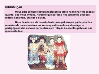 INTRODUÇÃO   Meus pais sempre estiveram presentes tanto na minha vida escolar, quanto, dos meus irmãos. Acredito que por isso nos tornamos pessoas felizes, sociáveis, críticas e cultas. Durante minha vida de estudante, meu pai sempre participou das reuniões de pais e mestres, às vezes questionando as abordagens pedagógicas das escolas particulares em relação às escolas públicas nas quais estudou. 