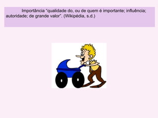 Importância “ qualidade do, ou de quem é importante; influência; autoridade; de grande valor”. (Wikipédia, s.d.)  