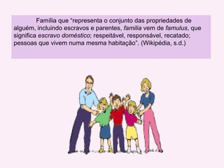 Família que “representa  o conjunto das propriedades de alguém, incluindo escravos e parentes,  familia  vem de  famulus , que significa  escravo doméstico ; respeitável, responsável, recatado; pessoas que vivem numa mesma habitação”. (Wikipédia, s.d.)  