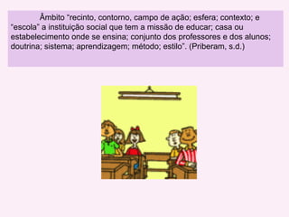 Âmbito “ recinto, contorno, campo de ação; esfera; contexto; e “escola”  a instituição social que tem a missão de educar; casa ou estabelecimento onde se ensina; conjunto dos professores e dos alunos; doutrina; sistema; aprendizagem; método; estilo”. (Priberam, s.d.) 