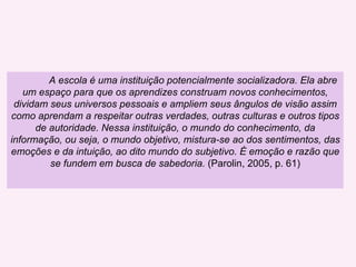 A escola é uma instituição potencialmente socializadora. Ela abre um espaço para que os aprendizes construam novos conhecimentos, dividam seus universos pessoais e ampliem seus ângulos de visão assim como aprendam a respeitar outras verdades, outras culturas e outros tipos de autoridade. Nessa instituição, o mundo do conhecimento, da informação, ou seja, o mundo objetivo, mistura-se ao dos sentimentos, das emoções e da intuição, ao dito mundo do subjetivo. É emoção e razão que se fundem em busca de sabedoria.  (Parolin, 2005, p. 61) 