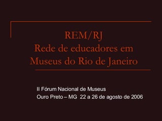 REM/RJ Rede de educadores em Museus do Rio de Janeiro II Fórum Nacional de Museus Ouro Preto – MG  22 a 26 de agosto de 2006 