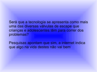 Será que a tecnologia se apresenta como mais  uma das diversas válvulas de escape que crianças e adolescentes têm para correr dos  problemas? Pesquisas apontam que sim, a internet indica  que algo na vida destes não vai bem 