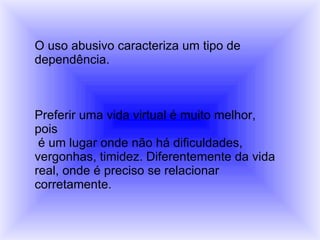 O uso abusivo caracteriza um tipo de  dependência. Preferir uma vida virtual é muito melhor, pois é um lugar onde não há dificuldades,  vergonhas, timidez. Diferentemente da vida real, onde é preciso se relacionar  corretamente. 