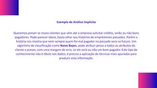 Exemplo de Análise Implícita
Queremos prever se novos clientes que vêm até a empresa solicitar crédito, serão ou não bons
pagadores. Pode parecer óbvio, basta olhar seu histórico de empréstimos passados. Porém a
história nos mostra que nem sempre quem foi mal pagador no passado será no futuro. Um
algoritmo de classificação como Naive Bayes, pode atribuir pesos a todos os atributos do
cliente e prever, com uma margem de erro, se ele será ou não um bom pagador. Este tipo de
conhecimento não é óbvio nos dados, é preciso a aplicação de técnicas mais apuradas para
produzir esta informação.
 