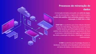 Processos de mineração de
dados
A mineração de dados pressupõe uma série de etapas,
que vão de entender o negócio até a implementação.
Existem dois padrões mais conhecidos quando o tema é
mineração: O CRISP-DM e o KDD.
CRISP-DM é o acrônimo para Cross Industry Standard
Process for Data Mining, traduzindo-se para Processo
Padrão Genérico para Mineração de Dados. Este é o
padrão mais conhecido e adotado o qual prevê seis fases
no processo: entendimento do negócio, entendimento
dos dados, preparação dos dados, modelagem, avaliação,
implementação.
O KDD é acrônimo para Knowledge-discovery in
databases, traduzido como descoberta de conhecimento
em banco de dados, e está dividido em cinco fases.
 