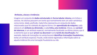 Atributos, classes e instâncias
Imagine um conjunto de dados estruturado de forma tabular clássica, em linhas e
colunas. As colunas possuem um nome que normalmente tem um valor semântico
como nome, idade, profissão. Cada linha representa um conjunto de dados
relacionados que foi coletado de alguma forma. Em aprendizado de máquina, cada
coluna é um atributo ou dimensão, e cada linha, uma instância. Classe, ou variável
de interesse, é um atributo especial, normalmente localizado na última coluna, que é
o elemento que se quer prever ou descrever numa tarefa de classificação. Por
exemplo, dados de transações no varejo buscam identificar transações fraudulentas,
terão um atributo especial, Fraude, onde estará registrada a informação sobre se
aquela instância foi uma transação fraudulenta ou não
 