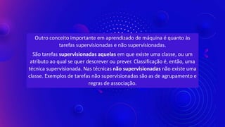 Outro conceito importante em aprendizado de máquina é quanto às
tarefas supervisionadas e não supervisionadas.
São tarefas supervisionadas aquelas em que existe uma classe, ou um
atributo ao qual se quer descrever ou prever. Classificação é, então, uma
técnica supervisionada. Nas técnicas não supervisionadas não existe uma
classe. Exemplos de tarefas não supervisionadas são as de agrupamento e
regras de associação.
 