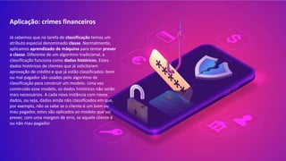 Aplicação: crimes financeiros
Já sabemos que na tarefa de classificação temos um
atributo especial denominado classe. Normalmente,
aplicamos aprendizado de máquina para tentar prever
a classe. Diferente de um algoritmo tradicional, a
classificação funciona como dados históricos. Estes
dados históricos de clientes que já solicitaram
aprovação de crédito e que já estão classificados: bom
ou mal pagador são usados pelo algoritmo de
classificação para construir um modelo. Uma vez
construído esse modelo, os dados históricos não serão
mais necessários. A cada nova instância com novos
dados, ou seja, dados ainda não classificados em que,
por exemplo, não se sabe se o cliente é um bom ou
mau pagador, estes são aplicados ao modelo que vai
prever, com uma margem de erro, se aquele cliente é
ou não mau pagador.
 