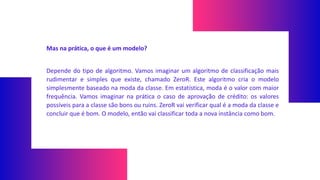 Mas na prática, o que é um modelo?
Depende do tipo de algoritmo. Vamos imaginar um algoritmo de classificação mais
rudimentar e simples que existe, chamado ZeroR. Este algoritmo cria o modelo
simplesmente baseado na moda da classe. Em estatística, moda é o valor com maior
frequência. Vamos imaginar na prática o caso de aprovação de crédito: os valores
possíveis para a classe são bons ou ruins. ZeroR vai verificar qual é a moda da classe e
concluir que é bom. O modelo, então vai classificar toda a nova instância como bom.
 