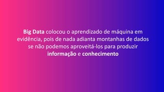 Big Data colocou o aprendizado de máquina em
evidência, pois de nada adianta montanhas de dados
se não podemos aproveitá-los para produzir
informação e conhecimento
 