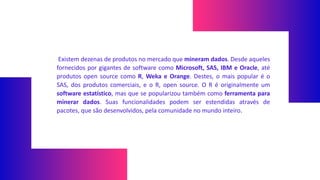 Existem dezenas de produtos no mercado que mineram dados. Desde aqueles
fornecidos por gigantes de software como Microsoft, SAS, IBM e Oracle, até
produtos open source como R, Weka e Orange. Destes, o mais popular é o
SAS, dos produtos comerciais, e o R, open source. O R é originalmente um
software estatístico, mas que se popularizou também como ferramenta para
minerar dados. Suas funcionalidades podem ser estendidas através de
pacotes, que são desenvolvidos, pela comunidade no mundo inteiro.
 
