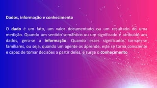 Dados, informação e conhecimento
O dado é um fato, um valor documentado ou um resultado de uma
medição. Quando um sentido semântico ou um significado é atribuído aos
dados, gera-se a informação. Quando esses significados tornam-se
familiares, ou seja, quando um agente os aprende, este se torna consciente
e capaz de tomar decisões a partir deles, e surge o conhecimento
 