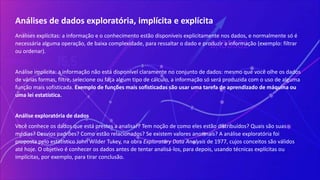 Análises de dados exploratória, implícita e explícita
Análises explícitas: a informação e o conhecimento estão disponíveis explicitamente nos dados, e normalmente só é
necessária alguma operação, de baixa complexidade, para ressaltar o dado e produzir a informação (exemplo: filtrar
ou ordenar).
Análise implícita: a informação não está disponível claramente no conjunto de dados: mesmo que você olhe os dados
de várias formas, filtre, selecione ou faça algum tipo de cálculo, a informação só será produzida com o uso de alguma
função mais sofisticada. Exemplo de funções mais sofisticadas são usar uma tarefa de aprendizado de máquina ou
uma lei estatística.
Análise exploratória de dados
Você conhece os dados que está prestes a analisar? Tem noção de como eles estão distribuídos? Quais são suas
médias? Desvios padrões? Como estão relacionados? Se existem valores anormais? A análise exploratória foi
proposta pelo estatístico John Wilder Tukey, na obra Exploratory Data Analysis de 1977, cujos conceitos são válidos
até hoje. O objetivo é conhecer os dados antes de tentar analisá-los, para depois, usando técnicas explícitas ou
implícitas, por exemplo, para tirar conclusão.
 