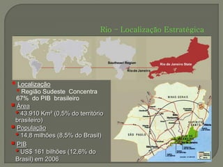 Rio – Localização Estratégica




 Localização
 • Região Sudeste   Concentra
  67% do PIB brasileiro
 Área
 • 43.910 Km² (0,5% do território
 brasileiro)
 População
 • 14,8 milhões (8,5% do Brasil)
 PIB
 • US$ 161 bilhões (12,6% do
 Brasil) em 2006
 