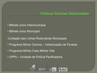 Políticas Setoriais Relacionadas


• Bilhete único Intermunicipal

• Bilhete único Municipal

•Licitação das Linhas Rodoviárias Municipais

• Programa Morar Carioca – Urbanização de Favelas

• Programa Minha Casa Minha Vida

• UPPs – Unidade de Polícia Pacificadora
 