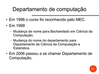 10
Departamento de computação
● Em 1998 o curso foi reconhecido pelo MEC.
● Em 1999
– Mudança de nome para Bacharelado em Ciência da
Computação.
– Mudança do nome do departamento para
Departamento de Ciência da Computação e
Estatística.
● Em 2006 passou a se chamar Departamento de
Computação.
 