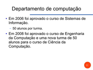 11
Departamento de computação
● Em 2006 foi aprovado o curso de Sistemas de
Informação.
– 50 alunos por turma.
● Em 2008 foi aprovado o curso de Engenharia
da Computação e uma nova turma de 50
alunos para o curso de Ciência da
Computação.
 
